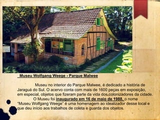 Museu Wolfgang Weege - Parque Malwee 
Museu no interior do Parque Malwee, é dedicado a história de 
Jaraguá do Sul. O acervo conta com mais de 1600 peças em exposição, 
em especial, objetos que fizeram parte da vida dos colonizadores da cidade. 
O Museu foi inaugurado em 16 de maio de 1988, o nome 
“Museu Wolfgang Weege” é uma homenagem ao idealizador desse local e 
que deu início aos trabalhos de coleta e guarda dos objetos. 
 
