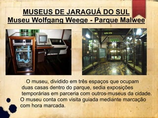 MUSEUS DE JARAGUÁ DO SUL 
Museu Wolfgang Weege - Parque Malwee 
O museu, dividido em três espaços que ocupam 
duas casas dentro do parque, sedia exposições 
temporárias em parceria com outros museus da cidade. 
O museu conta com visita guiada mediante marcação 
com hora marcada. 
 