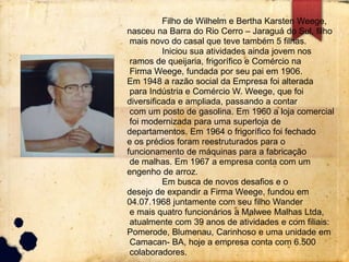 Filho de Wilhelm e Bertha Karsten Weege, 
nasceu na Barra do Rio Cerro – Jaraguá do Sul, filho 
mais novo do casal que teve também 5 filhas. 
Iniciou sua atividades ainda jovem nos 
ramos de queijaria, frigorífico e Comércio na 
Firma Weege, fundada por seu pai em 1906. 
Em 1948 a razão social da Empresa foi alterada 
para Indústria e Comércio W. Weege, que foi 
diversificada e ampliada, passando a contar 
com um posto de gasolina. Em 1960 a loja comercial 
foi modernizada para uma superloja de 
departamentos. Em 1964 o frigorífico foi fechado 
e os prédios foram reestruturados para o 
funcionamento de máquinas para a fabricação 
de malhas. Em 1967 a empresa conta com um 
engenho de arroz. 
Em busca de novos desafios e o 
desejo de expandir a Firma Weege, fundou em 
04.07.1968 juntamente com seu filho Wander 
e mais quatro funcionários a Malwee Malhas Ltda, 
atualmente com 39 anos de atividades e com filiais: 
Pomerode, Blumenau, Carinhoso e uma unidade em 
Camacan- BA, hoje a empresa conta com 6.500 
colaboradores. 
 