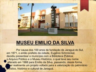 MUSEU EMILIO DA SILVA 
Por causa dos 100 anos de fundação de Jaraguá do Sul, 
em 1971, o então prefeito da cidade, Eugênio Schmöckel, 
decidiu presentear o município com a Biblioteca Pública, 
o Arquivo Público e o Museu Histórico, o qual teve seu nome 
alterado em 1988 para Emílio da Silva, passando, dessa forma, 
a ser realmente um projeto voltado para a valorização do patrimônio 
artístico, histórico e cultural de Jaraguá. 
 