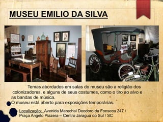 MUSEU EMILIO DA SILVA 
Temas abordados em salas do museu são a religião dos 
colonizadores, e alguns de seus costumes, como o tiro ao alvo e 
as bandas de música. 
O museu está aberto para exposições temporárias. 
Localização: Avenida Marechal Deodoro da Fonseca 247 / 
Praça Angelo Piazera – Centro Jaraguá do Sul / SC 
 