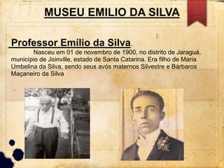 MUSEU EMILIO DA SILVA 
Professor Emílio da Silva. 
Nasceu em 01 de novembro de 1900, no distrito de Jaraguá, 
município de Joinville, estado de Santa Catarina. Era filho de Maria 
Umbelina da Silva, sendo seus avós maternos Silvestre e Bárbaros 
Maçaneiro da Silva 
 