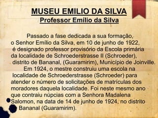 MUSEU EMILIO DA SILVA 
Professor Emílio da Silva 
Passado a fase dedicada a sua formação, 
o Senhor Emílio da Silva, em 10 de junho de 1922, 
é designado professor provisório da Escola primária 
da localidade de Schroederstrasse II (Schroeder), 
distrito de Bananal, (Guaramirim), Município de Joinville. 
Em 1924, o mestre construiu uma escola na 
localidade de Schroederstrasse (Schroeder) para 
atender o número de solicitações de matrículas dos 
moradores daquela localidade. Foi neste mesmo ano 
que contraiu núpcias com a Senhora Madalena 
Salomon, na data de 14 de junho de 1924, no distrito 
de Bananal (Guaramirim). 
 