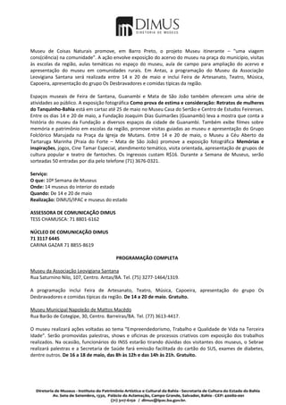 Museu de Coisas Naturais promove, em Barro Preto, o projeto Museu itinerante – “uma viagem
cons(ciência) na comunidade”. A ação envolve exposição do acervo do museu na praça do município, visitas
às escolas da região, aulas temáticas no espaço do museu, aula de campo para ampliação do acervo e
apresentação do museu em comunidades rurais. Em Antas, a programação do Museu da Associação
Leovigiana Santana será realizada entre 14 e 20 de maio e inclui Feira de Artesanato, Teatro, Música,
Capoeira, apresentação do grupo Os Desbravadores e comidas típicas da região.

Espaços museais de Feira de Santana, Guanambi e Mata de São João também oferecem uma série de
atividades ao público. A exposição fotográfica Como prova de estima e consideração: Retratos de mulheres
do Tanquinho-Bahia está em cartaz até 25 de maio no Museu Casa do Sertão e Centro de Estudos Feirenses.
Entre os dias 14 e 20 de maio, a Fundação Joaquim Dias Guimarães (Guanambi) leva a mostra que conta a
história do museu da Fundação a diversos espaços da cidade de Guanambi. Também exibe filmes sobre
memória e patrimônio em escolas da região, promove visitas guiadas ao museu e apresentação do Grupo
Folclórico Marujada na Praça da Igreja de Mutans. Entre 14 e 20 de maio, o Museu a Céu Aberto da
Tartaruga Marinha (Praia do Forte – Mata de São João) promove a exposição fotográfica Memórias e
inspirações, jogos, Cine Tamar Especial, atendimento temático, visita orientada, apresentação de grupos de
cultura popular e teatro de fantoches. Os ingressos custam R$16. Durante a Semana de Museus, serão
sorteadas 50 entradas por dia pelo telefone (71) 3676-0321.

Serviço:
O que: 10ª Semana de Museus
Onde: 14 museus do interior do estado
Quando: De 14 e 20 de maio
Realização: DIMUS/IPAC e museus do estado

ASSESSORA DE COMUNICAÇÃO DIMUS
TESS CHAMUSCA: 71 8801-6162

NÚCLEO DE COMUNICAÇÃO DIMUS
71 3117 6445
CARINA GAZAR 71 8855-8619

                                       PROGRAMAÇÃO COMPLETA

Museu da Associação Leovigiana Santana
Rua Saturnino Nilo, 107, Centro. Antas/BA. Tel. (75) 3277-1464/1319.

A programação inclui Feira de Artesanato, Teatro, Música, Capoeira, apresentação do grupo Os
Desbravadores e comidas típicas da região. De 14 a 20 de maio. Gratuito.

Museu Municipal Napoleão de Mattos Macêdo
Rua Barão de Cotegipe, 30, Centro. Barreiras/BA. Tel. (77) 3613-4417.

O museu realizará ações voltadas ao tema “Empreendedorismo, Trabalho e Qualidade de Vida na Terceira
Idade”. Serão promovidas palestras, shows e oficinas de processos criativos com exposição dos trabalhos
realizados. Na ocasião, funcionários do INSS estarão tirando dúvidas dos visitantes dos museus, o Sebrae
realizará palestras e a Secretaria de Saúde fará emissão facilitada do cartão do SUS, exames de diabetes,
dentre outros. De 16 a 18 de maio, das 8h às 12h e das 14h às 21h. Gratuito.
 