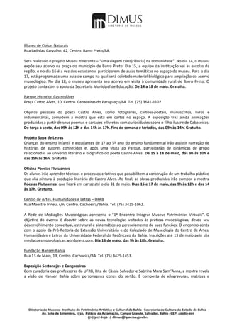 Museu de Coisas Naturais
Rua Ladislau Carvalho, 42, Centro. Barro Preto/BA.

Será realizado o projeto Museu itinerante – “uma viagem cons(ciência) na comunidade”. No dia 14, o museu
expõe seu acervo na praça do município de Barro Preto. Dia 15, a equipe da instituição vai às escolas da
região, e no dia 16 é a vez dos estudantes participarem de aulas temáticas no espaço do museu. Para o dia
17, está programada uma aula de campo na qual será coletado material biológico para ampliação do acervo
museológico. No dia 18, o museu apresenta seu acervo em visita à comunidade rural de Barro Preto. O
projeto conta com o apoio da Secretaria Municipal de Educação. De 14 a 18 de maio. Gratuito.

Parque Histórico Castro Alves
Praça Castro Alves, 10, Centro. Cabaceiras do Paraguaçu/BA. Tel. (75) 3681-1102.

Objetos pessoais do poeta Castro Alves, como fotografias, cartões-postais, manuscritos, livros e
indumentárias, compõem a mostra que está em cartaz no espaço. A exposição traz ainda animações
produzidas a partir de seus poemas e cartazes e livretos com curiosidades sobre o filho ilustre de Cabaceiras.
De terça a sexta, das 09h às 12h e das 14h às 17h. Fins de semana e feriados, das 09h às 14h. Gratuito.

Projeto Sopa de Letras
Crianças do ensino infantil e estudantes de 1º ao 5º ano do ensino fundamental irão assistir narração de
histórias de autores conhecidos e, após uma visita ao Parque, participarão de dinâmicas de grupo
relacionadas ao universo literário e biográfico do poeta Castro Alves. De 15 a 18 de maio, das 9h às 10h e
das 15h às 16h. Gratuito.

Oficina Poesias Flutuantes
Os alunos irão aprender técnicas e processos criativos que possibilitem a construção de um trabalho plástico
que alia pintura à produção literária de Castro Alves. Ao final, as obras produzidas irão compor a mostra
Poesias Flutuantes, que ficará em cartaz até o dia 31 de maio. Dias 15 e 17 de maio, das 9h às 12h e das 14
às 17h. Gratuito.

Centro de Artes, Humanidades e Letras – UFRB
Rua Maestro Irineu, s/n, Centro. Cachoeira/Bahia. Tel. (75) 3425-1062.

A Rede de Mediações Museológicas apresenta o “1º Encontro Integrar Museus Patrimônios Virtuais”. O
objetivo do evento é discutir sobre as novas tecnologias voltadas às práticas museológicas, desde seu
desenvolvimento conceitual, estrutural e sistemático ao gerenciamento de suas funções. O encontro conta
com o apoio da Pró-Reitoria de Extensão Universitária e do Colegiado de Museologia do Centro de Artes,
Humanidades e Letras da Universidade Federal do Recôncavo da Bahia. Inscrições até 13 de maio pelo site
mediacoesmuseologicas.wordpress.com. Dia 16 de maio, das 9h às 18h. Gratuito.

Fundação Hansen Bahia
Rua 13 de Maio, 13, Centro. Cachoeira/BA. Tel. (75) 3425-1453.

Exposição Sertanejos e Cangaceiros
Com curadoria das professoras da UFRB, Rita de Cássia Salvador e Sabrina Mara Sant’Anna, a mostra revela
a visão de Hansen Bahia sobre personagens ícones do sertão. É composta de xilogravuras, matrizes e
 