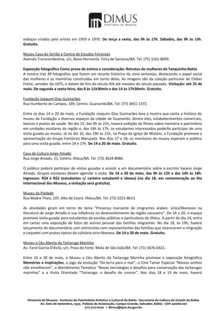 esboços criados pelo artista em 1959 e 1970. De terça a sexta, das 9h às 17h. Sábados, das 9h às 13h.
Gratuito.

Museu Casa do Sertão e Centro de Estudos Feirenses
Avenida Transnordestina, s/n, Novo Horizonte. Feira de Santana/BA. Tel. (75) 3161-8099.

Exposição fotográfica Como prova de estima e consideração: Retratos de mulheres do Tanquinho-Bahia
A mostra traz 39 fotografias que fazem um recorte histórico da zona sertaneja, destacando o papel social
das mulheres e as memórias construídas em torno delas. As imagens são da coleção particular de Cleber
Freire, servidor da UEFS, e datam de fins do século XIX até meados do século passado. Visitação: até 25 de
maio. De segunda a sexta-feira, das 8 às 11h30min e das 14 às 17h30min. Gratuito.

Fundação Joaquim Dias Guimarães
Rua Humberto de Campos, 339, Centro. Guanambi/BA. Tel. (77) 3451-1372.

Entre os dias 14 e 20 de maio, a Fundação Joaquim Dias Guimarães leva a mostra que conta a história do
museu da Fundação a diversos espaços da cidade de Guanambi, dentre eles, estabelecimentos comerciais,
bancos e postos de saúde. No dia 15, das 9h às 21h, haverá exibição de filmes sobre memória e patrimônio
em unidades escolares da região e, das 14h às 17h, os estudantes interessados poderão participar de uma
visita guiada ao museu. Já no dia 16, das 19h às 21h, na Praça da Igreja de Mutans, a Fundação promove a
apresentação do Grupo Folclórico Marujada. Nos dias 17 e 18, os monitores do museu esperam o público
para uma visita guiada, entre 14 e 17h. De 14 a 20 de maio. Gratuito.

Casa de Cultura Jorge Amado
Rua Jorge Amado, 21, Centro. Ilhéus/BA. Tel. (73) 3634-8986.

O público poderá participar de visitas guiadas e assistir a um documentário sobre o escritor baiano Jorge
Amado. Grupos escolares devem agendar a visita. De 14 a 20 de maio, das 9h às 12h e das 14h às 18h.
Ingressos: R$4 e R$2 (estudantes c/ carteira estudantil e idosos) (no dia 18, em comemoração ao Dia
Internacional dos Museus, a visitação será gratuita).

Museu da Piedade
Rua Madre Thais, 197, Alto do Ceará. Ilhéus/BA. Tel. (73) 3221-8613.

As atividades giram em torno do tema “Presença marcante de imigrantes árabes: sírios/libaneses na
literatura de Jorge Amado e sua influência no desenvolvimento da região cacaueira”. De 14 a 20, o espaço
promove visita guiada para estudantes de escolas públicas e particulares de Ilhéus. A partir do dia 14, entra
em cartaz uma exposição de fotos do acervo pessoal das famílias imigrantes. No dia 18, às 19h, haverá
lançamento de documentário com entrevistas com representantes das famílias que vivenciaram a imigração
e coquetel com pratos típicos da culinária sírio-libanesa. De 14 a 20 de maio. Gratuito.

Museu a Céu Aberto da Tartaruga Marinha
Av. Farol Garcia D'Ávila, s/n, Praia do Forte. Mata de São João/BA. Tel. (71) 3676-0321.

Entre 14 e 20 de maio, o Museu a Céu Aberto da Tartaruga Marinha promove a exposição fotográfica
Memórias e inspirações, o jogo da evolução “Da terra para o mar”, o Cine Tamar Especial “Nossos sonhos
não envelhecem”, o Atendimento Temático “Novas tecnologias e desafios para conservação das tartarugas
marinhas” e a Visita Orientada “Tartaruga: o desafio de crescer”. Nos dias 18 e 19 de maio, haverá
 