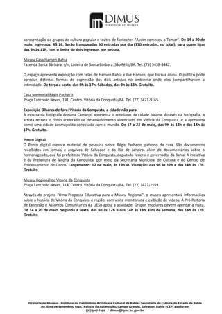apresentação de grupos de cultura popular e teatro de fantoches “Assim começou o Tamar”. De 14 a 20 de
maio. Ingressos: R$ 16. Serão franqueadas 50 entradas por dia (350 entradas, no total), para quem ligar
das 9h às 11h, com o limite de dois ingressos por pessoa.

Museu Casa Hansen Bahia
Fazenda Santa Bárbara, s/n, Ladeira de Santa Bárbara. São Félix/BA. Tel. (75) 3438-3442.

O espaço apresenta exposição com telas de Hansen Bahia e Ilse Hansen, que foi sua aluna. O público pode
apreciar distintas formas de expressão dos dois artistas no ambiente onde eles compartilhavam a
intimidade. De terça a sexta, das 9h às 17h. Sábados, das 9h às 13h. Gratuito.

Casa Memorial Régis Pacheco
Praça Tancredo Neves, 191, Centro. Vitória da Conquista/BA. Tel. (77) 3421-9165.

Exposição Olhares de fora: Vitória da Conquista, a cidade não para
A mostra da fotógrafa Adriana Camargo apresenta o cotidiano da cidade baiana. Através da fotografia, a
artista retrata o ritmo acelerado de desenvolvimento vivenciado em Vitória da Conquista, e a apresenta
como uma cidade cosmopolita conectada com o mundo. De 17 a 23 de maio, das 9h às 12h e das 14h às
17h. Gratuito.

Ponto Digital
O Ponto digital oferece material de pesquisa sobre Régis Pacheco, patrono da casa. São documentos
recolhidos em jornais e arquivos de Salvador e do Rio de Janeiro, além de documentários sobre o
homenageado, que foi prefeito de Vitória da Conquista, deputado federal e governador da Bahia. A iniciativa
é da Prefeitura de Vitória da Conquista, por meio da Secretaria Municipal de Cultura e do Centro de
Processamento de Dados. Lançamento: 17 de maio, às 19h30. Visitação: das 9h às 12h e das 14h às 17h.
Gratuito.

Museu Regional de Vitória da Conquista
Praça Tancredo Neves, 114, Centro. Vitória da Conquista/BA. Tel. (77) 3422-2559.

Através do projeto "Uma Proposta Educativa para o Museu Regional", o museu apresentará informações
sobre a história de Vitória da Conquista e região, com visita monitorada e exibição de vídeos. A Pró-Reitoria
de Extensão e Assuntos Comunitários da UESB apoia a atividade. Grupos escolares devem agendar a visita.
De 14 a 20 de maio. Segunda a sexta, das 8h às 12h e das 14h às 18h. Fins de semana, das 14h às 17h.
Gratuito.
 