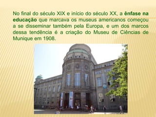 No final do século XIX e início do século XX, a ênfase na 
educação que marcava os museus americanos começou 
a se disseminar também pela Europa, e um dos marcos 
dessa tendência é a criação do Museu de Ciências de 
Munique em 1908. 
 