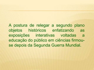 A postura de relegar a segundo plano 
objetos históricos enfatizando as 
exposições interativas voltadas a 
educação do público em ciências firmou-se 
depois da Segunda Guerra Mundial. 
 