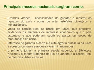 Principais museus nacionais surgiram como: 
 Grandes vitrines - necessidades de guardar e mostrar as 
riquezas do país - obras de arte; artefatos biológicos e 
mineralógicos. 
 Vinda da Família Real ao Brasil, em 1808, que precisava 
evidenciar os materiais de interesse econômico que o país 
ostentava e que poderiam suprir os gastos suntuosos de 
manutenção da corte. 
 Interesse de garantir à corte e à elite agrária brasileira os luxos 
e acessos culturais europeus - foram inaugurados: 
 o primeiro jornal, a primeira escola superior, a Biblioteca 
Nacional, o Jardim Botânico do Rio de Janeiro e a Escola Real 
de Ciências, Artes e Ofícios. 
 