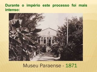 Durante o império este processo foi mais 
intenso: 
Museu Paraense - 1871 
 