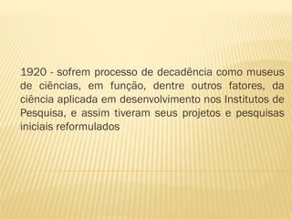 1920 - sofrem processo de decadência como museus 
de ciências, em função, dentre outros fatores, da 
ciência aplicada em desenvolvimento nos Institutos de 
Pesquisa, e assim tiveram seus projetos e pesquisas 
iniciais reformulados 
 