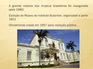 • A grande maioria dos museus brasileiros foi inaugurada 
após 1980; 
• Exceção do Museu do Instituto Butantan, organizado a partir 
1921 
• Oficialmente criado em 1957 para visitação pública 
 
