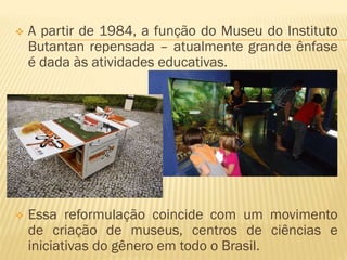  A partir de 1984, a função do Museu do Instituto 
Butantan repensada – atualmente grande ênfase 
é dada às atividades educativas. 
 Essa reformulação coincide com um movimento 
de criação de museus, centros de ciências e 
iniciativas do gênero em todo o Brasil. 
 