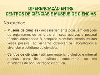 DIFERENCIAÇÃO ENTRE 
CENTROS DE CIÊNCIAS E MUSEUS DE CIÊNCIAS 
No exterior: 
 Museus de ciências - necessariamente possuem coleções 
de organismos ou minerais em seus acervos e pessoal 
técnico direcionado à pesquisa científica, sendo muitas 
vezes possível ao visitante observar os laboratórios e 
vivenciar o cotidiano do cientista. 
 Centros de ciências - utilizam material biológico e mineral 
apenas para fins didáticos, concentrando-se em 
atividades de popularização científica. 
 