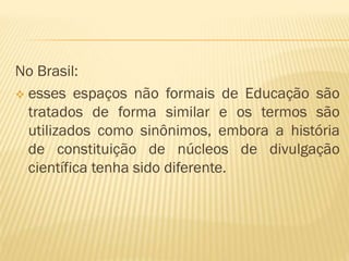 No Brasil: 
 esses espaços não formais de Educação são 
tratados de forma similar e os termos são 
utilizados como sinônimos, embora a história 
de constituição de núcleos de divulgação 
científica tenha sido diferente. 
 