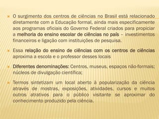  O surgimento dos centros de ciências no Brasil está relacionado 
diretamente com a Educação formal, ainda mais especificamente 
aos programas oficiais do Governo Federal criados para propiciar 
a melhoria do ensino escolar de ciências no país – investimentos 
financeiros e ligação com instituições de pesquisa. 
 Essa relação do ensino de ciências com os centros de ciências 
aproxima a escola e o professor desses locais 
 Diferentes denominações: Centros, museus, espaços não-formais; 
núcleos de divulgação científica; 
 Termos sintetizam um local aberto à popularização da ciência 
através de mostras, exposições, atividades, cursos e muitos 
outros atrativos para o público visitante se aproximar do 
conhecimento produzido pela ciência. 
 