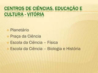 CENTROS DE CIÊNCIAS, EDUCAÇÃO E 
CULTURA - VITÓRIA 
 Planetário 
 Praça da Ciência 
 Escola da Ciência – Física 
 Escola da Ciência – Biologia e História 
 