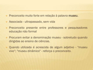  Preconceito muito forte em relação à palavra museu. 
 Associada - ultrapassado, sem vida 
 Preconceito presente entre professores e pesquisadores 
educação não formal 
 Procuram evitar a denominação museu - sobretudo quando 
dirigidas ao ensino de ciências. 
 Quando utilizada é acrescida de algum adjetivo - "museu 
vivo“; "museu dinâmico" - reforça o preconceito. 
 