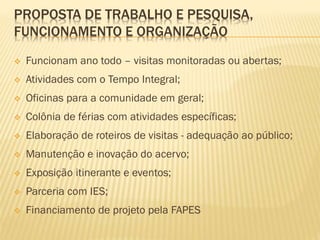 PROPOSTA DE TRABALHO E PESQUISA, 
FUNCIONAMENTO E ORGANIZAÇÃO 
 Funcionam ano todo – visitas monitoradas ou abertas; 
 Atividades com o Tempo Integral; 
 Oficinas para a comunidade em geral; 
 Colônia de férias com atividades específicas; 
 Elaboração de roteiros de visitas - adequação ao público; 
 Manutenção e inovação do acervo; 
 Exposição itinerante e eventos; 
 Parceria com IES; 
 Financiamento de projeto pela FAPES 
 