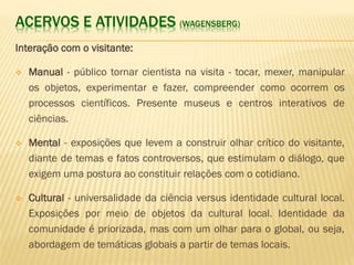 ACERVOS E ATIVIDADES (WAGENSBERG) 
Interação com o visitante: 
 Manual - público tornar cientista na visita - tocar, mexer, manipular 
os objetos, experimentar e fazer, compreender como ocorrem os 
processos científicos. Presente museus e centros interativos de 
ciências. 
 Mental - exposições que levem a construir olhar crítico do visitante, 
diante de temas e fatos controversos, que estimulam o diálogo, que 
exigem uma postura ao constituir relações com o cotidiano. 
 Cultural - universalidade da ciência versus identidade cultural local. 
Exposições por meio de objetos da cultural local. Identidade da 
comunidade é priorizada, mas com um olhar para o global, ou seja, 
abordagem de temáticas globais a partir de temas locais. 
 