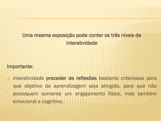 Uma mesma exposição pode conter os três níveis de 
interatividade 
Importante: 
 interatividade preceder de reflexões bastante criteriosas para 
que objetivo da aprendizagem seja atingido, para que não 
provoquem somente um engajamento físico, mas também 
emocional e cognitivo. 
