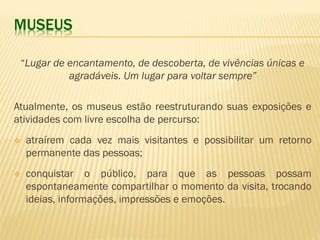 MUSEUS 
“Lugar de encantamento, de descoberta, de vivências únicas e 
agradáveis. Um lugar para voltar sempre” 
Atualmente, os museus estão reestruturando suas exposições e 
atividades com livre escolha de percurso: 
 atraírem cada vez mais visitantes e possibilitar um retorno 
permanente das pessoas; 
 conquistar o público, para que as pessoas possam 
espontaneamente compartilhar o momento da visita, trocando 
ideias, informações, impressões e emoções. 
 