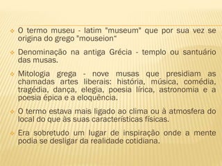  O termo museu - latim "museum" que por sua vez se 
origina do grego "mouseion“ 
 Denominação na antiga Grécia - templo ou santuário 
das musas. 
 Mitologia grega - nove musas que presidiam as 
chamadas artes liberais: história, música, comédia, 
tragédia, dança, elegia, poesia lírica, astronomia e a 
poesia épica e a eloquência. 
 O termo estava mais ligado ao clima ou à atmosfera do 
local do que às suas características físicas. 
 Era sobretudo um lugar de inspiração onde a mente 
podia se desligar da realidade cotidiana. 
 