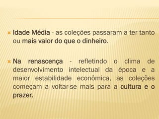  Idade Média - as coleções passaram a ter tanto 
ou mais valor do que o dinheiro. 
 Na renascença - refletindo o clima de 
desenvolvimento intelectual da época e a 
maior estabilidade econômica, as coleções 
começam a voltar-se mais para a cultura e o 
prazer. 
 