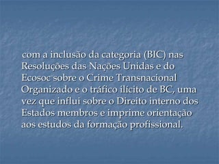 com a inclusão da categoria (BIC) nas
Resoluções das Nações Unidas e do
Ecosoc sobre o Crime Transnacional
Organizado e o tráfico ilícito de BC, uma
vez que influi sobre o Direito interno dos
Estados membros e imprime orientação
aos estudos da formação profissional.
 