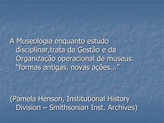 A Museologia enquanto estudo
disciplinar,trata da Gestão e da
Organização operacional de museus:
―formas antigas, novas ações...‖
(Pamela Henson, Institutional History
Division – Smithsonian Inst. Archives)
 