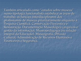 Também articulada como “estudos sobre museus”
numa tipologia funcionalista estabelece as áreas de
trabalho, as funções interdisciplinares dos
profissionais de museus prioritariamente enquanto à
Pesquisa Científica, Conservação Preventiva e
Restauração, Documentação Museológica (arquivos e
gestão da informação), Museopedagogia (na relação
integral da Educação), Museografia, Difusão
Cultural, Administração de Recursos Humanos e
Financeiros e Segurança.
 