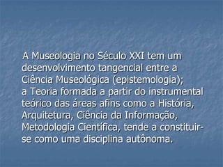 A Museologia no Século XXI tem um
desenvolvimento tangencial entre a
Ciência Museológica (epistemologia);
a Teoria formada a partir do instrumental
teórico das áreas afins como a História,
Arquitetura, Ciência da Informação,
Metodologia Científica, tende a constituir-
se como uma disciplina autônoma.
 