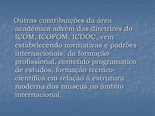 Outras contribuições da área
acadêmica advém das diretrizes do
ICOM, ICOFOM, ICDOC, vem
estabelecendo normativas e padrões
internacionais: da formação
profissional, conteúdo programático
de estudos, formação técnico-
científica em relação à estrutura
moderna dos museus no âmbito
internacional.
 