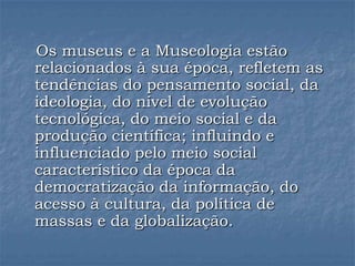Os museus e a Museologia estão
relacionados à sua época, refletem as
tendências do pensamento social, da
ideologia, do nível de evolução
tecnológica, do meio social e da
produção científica; influindo e
influenciado pelo meio social
característico da época da
democratização da informação, do
acesso à cultura, da política de
massas e da globalização.
 
