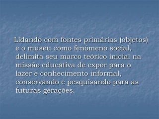 Lidando com fontes primárias (objetos)
e o museu como fenômeno social,
delimita seu marco teórico inicial na
missão educativa de expor para o
lazer e conhecimento informal,
conservando e pesquisando para as
futuras gerações.
 