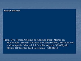 assunto: museu-br
Profa. Dra. Teresa Cristina de Andrade Bock, Mestre en
Museologia Escuela Nacional de Conservación, Restauración
y Museografia “Manuel del Castillo Negrette” (ENCRyM)
Mexico-DF (Centro Paul Coremans – UNESCO)
 