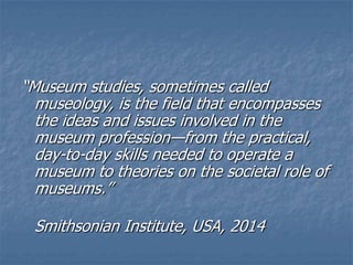 ―Museum studies, sometimes called
museology, is the field that encompasses
the ideas and issues involved in the
museum profession—from the practical,
day-to-day skills needed to operate a
museum to theories on the societal role of
museums.‖
Smithsonian Institute, USA, 2014
 