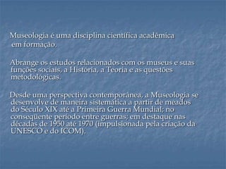 Museologia é uma disciplina científica acadêmica
em formação.
Abrange os estudos relacionados com os museus e suas
funções sociais, a História, a Teoria e as questões
metodológicas.
Desde uma perspectiva contemporânea, a Museologia se
desenvolve de maneira sistemática a partir de meados
do Século XIX até a Primeira Guerra Mundial; no
conseqüente período entre guerras; em destaque nas
décadas de 1950 até 1970 (impulsionada pela criação da
UNESCO e do ICOM).
 