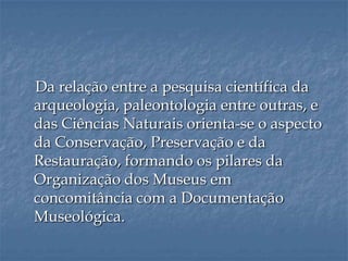 Da relação entre a pesquisa científica da
arqueologia, paleontologia entre outras, e
das Ciências Naturais orienta-se o aspecto
da Conservação, Preservação e da
Restauração, formando os pilares da
Organização dos Museus em
concomitância com a Documentação
Museológica.
 