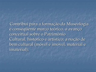 Contribui para a formação da Museologia
e conseqüente marco teórico, o avanço
conceitual sobre o Patrimônio
Cultural, histórico e artístico; a noção de
bem cultural (móvel e imóvel, material e
imaterial),
 