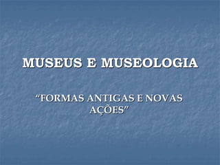 MUSEUS E MUSEOLOGIA
“FORMAS ANTIGAS E NOVAS
AÇÕES”
 