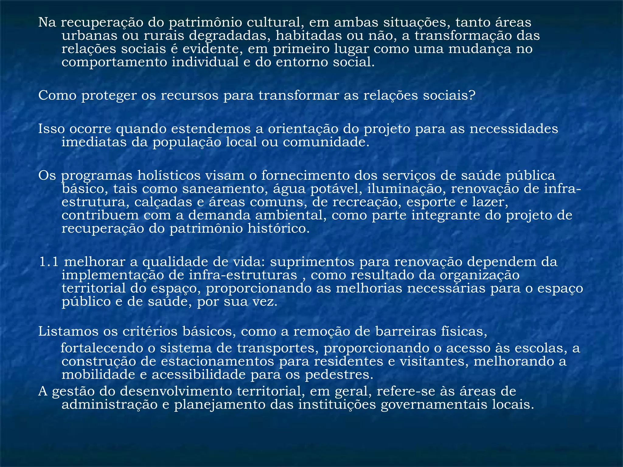 Na recuperação do patrimônio cultural, em ambas situações, tanto áreas 
urbanas ou rurais degradadas, habitadas ou não, a transformação das 
relações sociais é evidente, em primeiro lugar como uma mudança no 
comportamento individual e do entorno social. 
Como proteger os recursos para transformar as relações sociais? 
Isso ocorre quando estendemos a orientação do projeto para as necessidades 
imediatas da população local ou comunidade. 
Os programas holísticos visam o fornecimento dos serviços de saúde pública 
básico, tais como saneamento, água potável, iluminação, renovação de infra-estrutura, 
calçadas e áreas comuns, de recreação, esporte e lazer, 
contribuem com a demanda ambiental, como parte integrante do projeto de 
recuperação do patrimônio histórico. 
1.1 melhorar a qualidade de vida: suprimentos para renovação dependem da 
implementação de infra-estruturas , como resultado da organização 
territorial do espaço, proporcionando as melhorias necessárias para o espaço 
público e de saúde, por sua vez. 
Listamos os critérios básicos, como a remoção de barreiras físicas, 
fortalecendo o sistema de transportes, proporcionando o acesso às escolas, a 
construção de estacionamentos para residentes e visitantes, melhorando a 
mobilidade e acessibilidade para os pedestres. 
A gestão do desenvolvimento territorial, em geral, refere-se às áreas de 
administração e planejamento das instituições governamentais locais. 
 