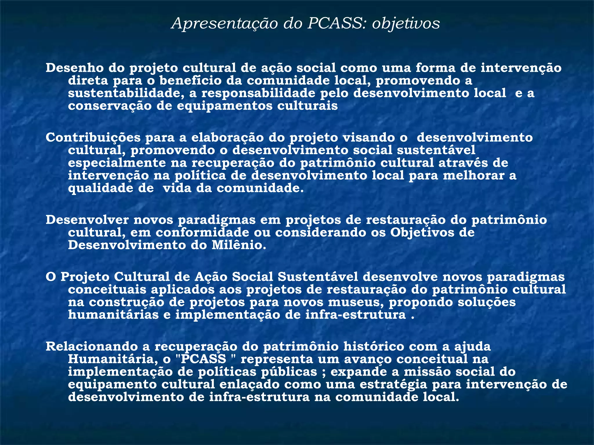 Apresentação do PCASS: objetivos 
Desenho do projeto cultural de ação social como uma forma de intervenção 
direta para o benefício da comunidade local, promovendo a 
sustentabilidade, a responsabilidade pelo desenvolvimento local e a 
conservação de equipamentos culturais 
Contribuições para a elaboração do projeto visando o desenvolvimento 
cultural, promovendo o desenvolvimento social sustentável 
especialmente na recuperação do patrimônio cultural através de 
intervenção na política de desenvolvimento local para melhorar a 
qualidade de vida da comunidade. 
Desenvolver novos paradigmas em projetos de restauração do patrimônio 
cultural, em conformidade ou considerando os Objetivos de 
Desenvolvimento do Milênio. 
O Projeto Cultural de Ação Social Sustentável desenvolve novos paradigmas 
conceituais aplicados aos projetos de restauração do patrimônio cultural 
na construção de projetos para novos museus, propondo soluções 
humanitárias e implementação de infra-estrutura . 
Relacionando a recuperação do patrimônio histórico com a ajuda 
Humanitária, o "PCASS " representa um avanço conceitual na 
implementação de políticas públicas ; expande a missão social do 
equipamento cultural enlaçado como uma estratégia para intervenção de 
desenvolvimento de infra-estrutura na comunidade local. 
 