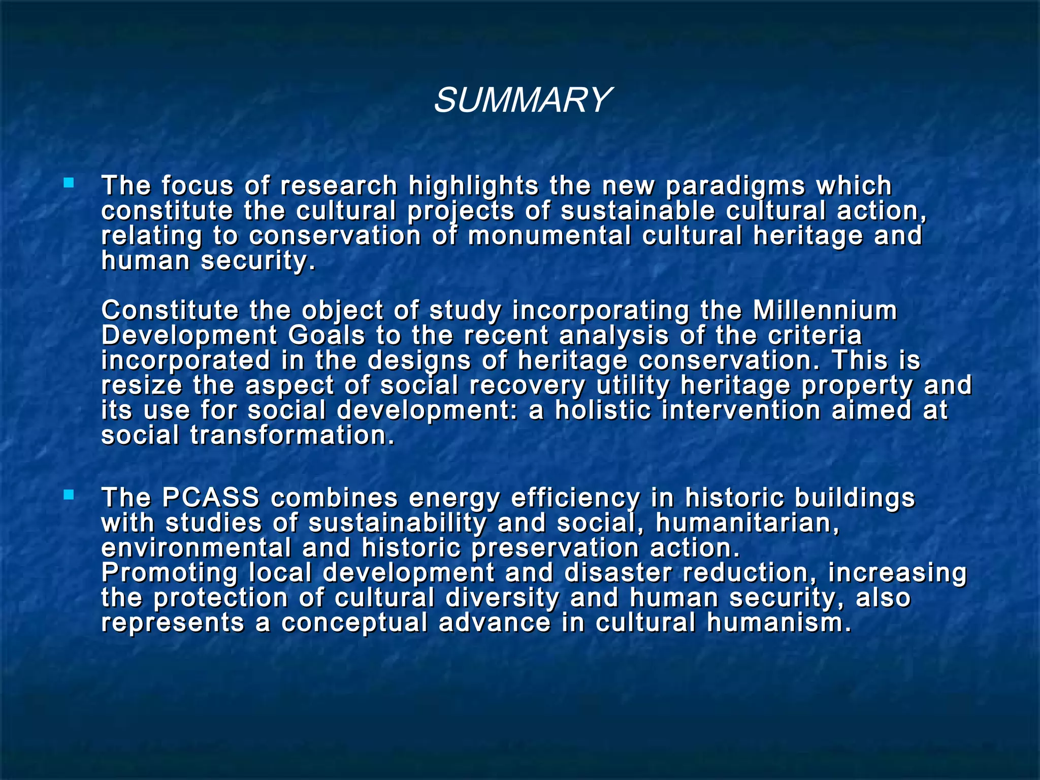 SUMMARY 
 The focus of research highlights the new ppaarraaddiiggmmss wwhhiicchh 
ccoonnssttiittuuttee tthhee ccuullttuurraall pprroojjeeccttss ooff ssuussttaaiinnaabbllee ccuullttuurraall aaccttiioonn,, 
rreellaattiinngg ttoo ccoonnsseerrvvaattiioonn ooff mmoonnuummeennttaall ccuullttuurraall hheerriittaaggee aanndd 
hhuummaann sseeccuurriittyy.. 
CCoonnssttiittuuttee tthhee oobbjjeecctt ooff ssttuuddyy iinnccoorrppoorraattiinngg tthhee MMiilllleennnniiuumm 
DDeevveellooppmmeenntt GGooaallss ttoo tthhee rreecceenntt aannaallyyssiiss ooff tthhee ccrriitteerriiaa 
iinnccoorrppoorraatteedd iinn tthhee ddeessiiggnnss ooff hheerriittaaggee ccoonnsseerrvvaattiioonn.. TThhiiss iiss 
rreessiizzee tthhee aassppeecctt ooff ssoocciiaall rreeccoovveerryy uuttiilliittyy hheerriittaaggee pprrooppeerrttyy aanndd 
iittss uussee ffoorr ssoocciiaall ddeevveellooppmmeenntt:: aa hhoolliissttiicc iinntteerrvveennttiioonn aaiimmeedd aatt 
ssoocciiaall ttrraannssffoorrmmaattiioonn.. 
 TThhee PPCCAASSSS ccoommbbiinneess eenneerrggyy eeffffiicciieennccyy iinn hhiissttoorriicc bbuuiillddiinnggss 
wwiitthh ssttuuddiieess ooff ssuussttaaiinnaabbiilliittyy aanndd ssoocciiaall,, hhuummaanniittaarriiaann,, 
eennvviirroonnmmeennttaall aanndd hhiissttoorriicc pprreesseerrvvaattiioonn aaccttiioonn.. 
PPrroommoottiinngg llooccaall ddeevveellooppmmeenntt aanndd ddiissaasstteerr rreedduuccttiioonn,, iinnccrreeaassiinngg 
tthhee pprrootteeccttiioonn ooff ccuullttuurraall ddiivveerrssiittyy aanndd hhuummaann sseeccuurriittyy,, aallssoo 
rreepprreesseennttss aa ccoonncceeppttuuaall aaddvvaannccee iinn ccuullttuurraall hhuummaanniissmm.. 
 