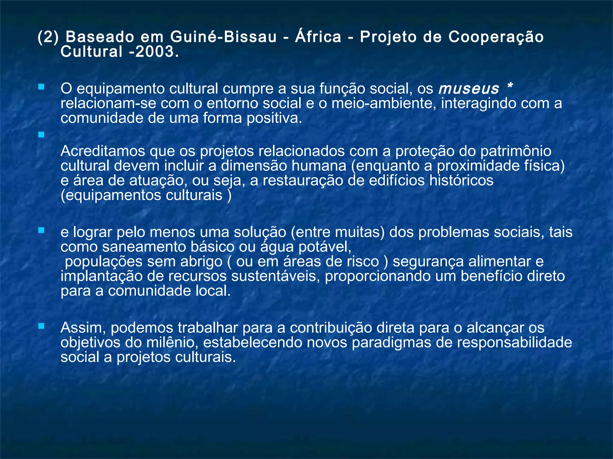 (2) Baseado em Guiné-Bissau - África - Projeto de Cooperação 
Cultural -2003. 
 O equipamento cultural cumpre a sua função social, os museus * 
relacionam-se com o entorno social e o meio-ambiente, interagindo com a 
comunidade de uma forma positiva. 
 
Acreditamos que os projetos relacionados com a proteção do patrimônio 
cultural devem incluir a dimensão humana (enquanto a proximidade física) 
e área de atuação, ou seja, a restauração de edifícios históricos 
(equipamentos culturais ) 
 e lograr pelo menos uma solução (entre muitas) dos problemas sociais, tais 
como saneamento básico ou água potável, 
populações sem abrigo ( ou em áreas de risco ) segurança alimentar e 
implantação de recursos sustentáveis, proporcionando um benefício direto 
para a comunidade local. 
 Assim, podemos trabalhar para a contribuição direta para o alcançar os 
objetivos do milênio, estabelecendo novos paradigmas de responsabilidade 
social a projetos culturais. 
 