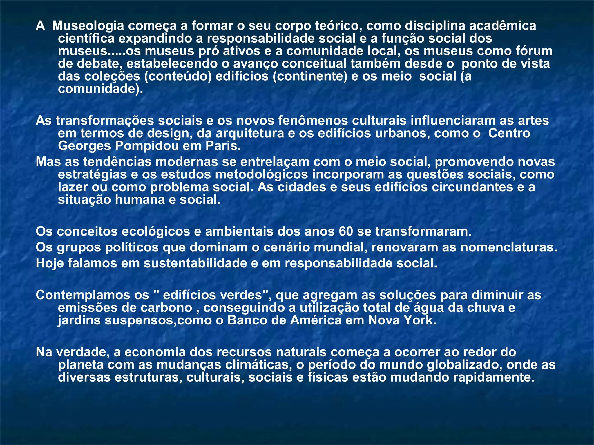 A Museologia começa a formar o seu corpo teórico, como disciplina acadêmica 
científica expandindo a responsabilidade social e a função social dos 
museus.....os museus pró ativos e a comunidade local, os museus como fórum 
de debate, estabelecendo o avanço conceitual também desde o ponto de vista 
das coleções (conteúdo) edifícios (continente) e os meio social (a 
comunidade). 
As transformações sociais e os novos fenômenos culturais influenciaram as artes 
em termos de design, da arquitetura e os edifícios urbanos, como o Centro 
Georges Pompidou em Paris. 
Mas as tendências modernas se entrelaçam com o meio social, promovendo novas 
estratégias e os estudos metodológicos incorporam as questões sociais, como 
lazer ou como problema social. As cidades e seus edifícios circundantes e a 
situação humana e social. 
Os conceitos ecológicos e ambientais dos anos 60 se transformaram. 
Os grupos políticos que dominam o cenário mundial, renovaram as nomenclaturas. 
Hoje falamos em sustentabilidade e em responsabilidade social. 
Contemplamos os " edifícios verdes", que agregam as soluções para diminuir as 
emissões de carbono , conseguindo a utilização total de água da chuva e 
jardins suspensos,como o Banco de América em Nova York. 
Na verdade, a economia dos recursos naturais começa a ocorrer ao redor do 
planeta com as mudanças climáticas, o período do mundo globalizado, onde as 
diversas estruturas, culturais, sociais e físicas estão mudando rapidamente. 
 