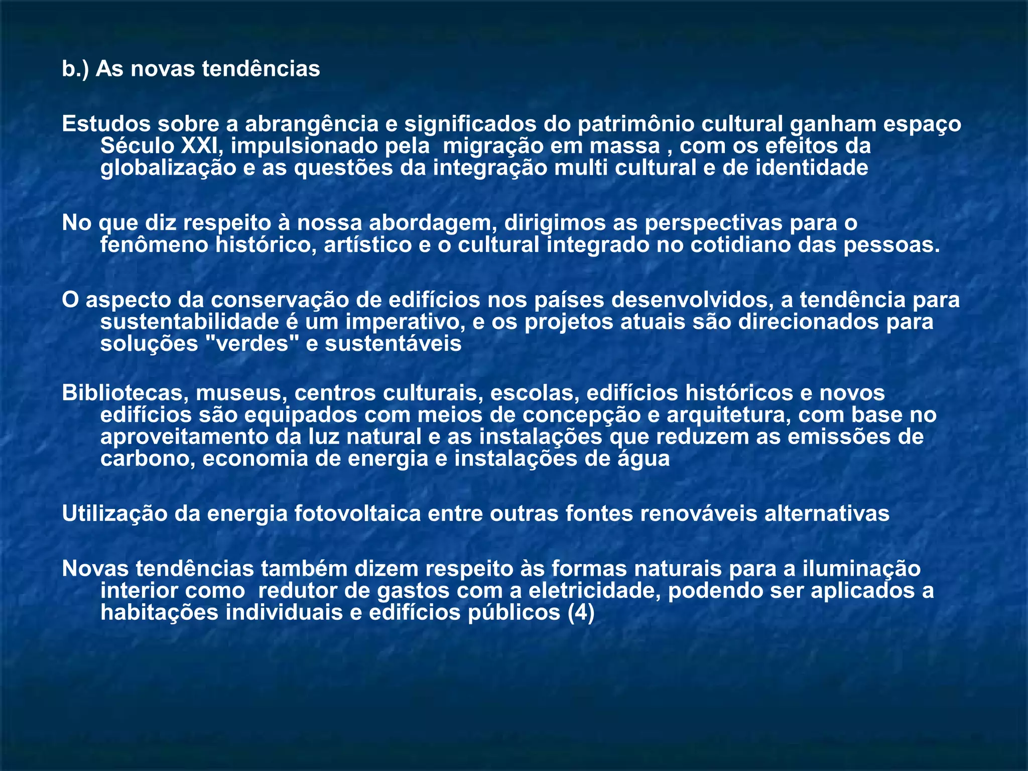 b.) As novas tendências 
Estudos sobre a abrangência e significados do patrimônio cultural ganham espaço 
Século XXI, impulsionado pela migração em massa , com os efeitos da 
globalização e as questões da integração multi cultural e de identidade 
No que diz respeito à nossa abordagem, dirigimos as perspectivas para o 
fenômeno histórico, artístico e o cultural integrado no cotidiano das pessoas. 
O aspecto da conservação de edifícios nos países desenvolvidos, a tendência para 
sustentabilidade é um imperativo, e os projetos atuais são direcionados para 
soluções "verdes" e sustentáveis 
Bibliotecas, museus, centros culturais, escolas, edifícios históricos e novos 
edifícios são equipados com meios de concepção e arquitetura, com base no 
aproveitamento da luz natural e as instalações que reduzem as emissões de 
carbono, economia de energia e instalações de água 
Utilização da energia fotovoltaica entre outras fontes renováveis alternativas 
Novas tendências também dizem respeito às formas naturais para a iluminação 
interior como redutor de gastos com a eletricidade, podendo ser aplicados a 
habitações individuais e edifícios públicos (4) 
 