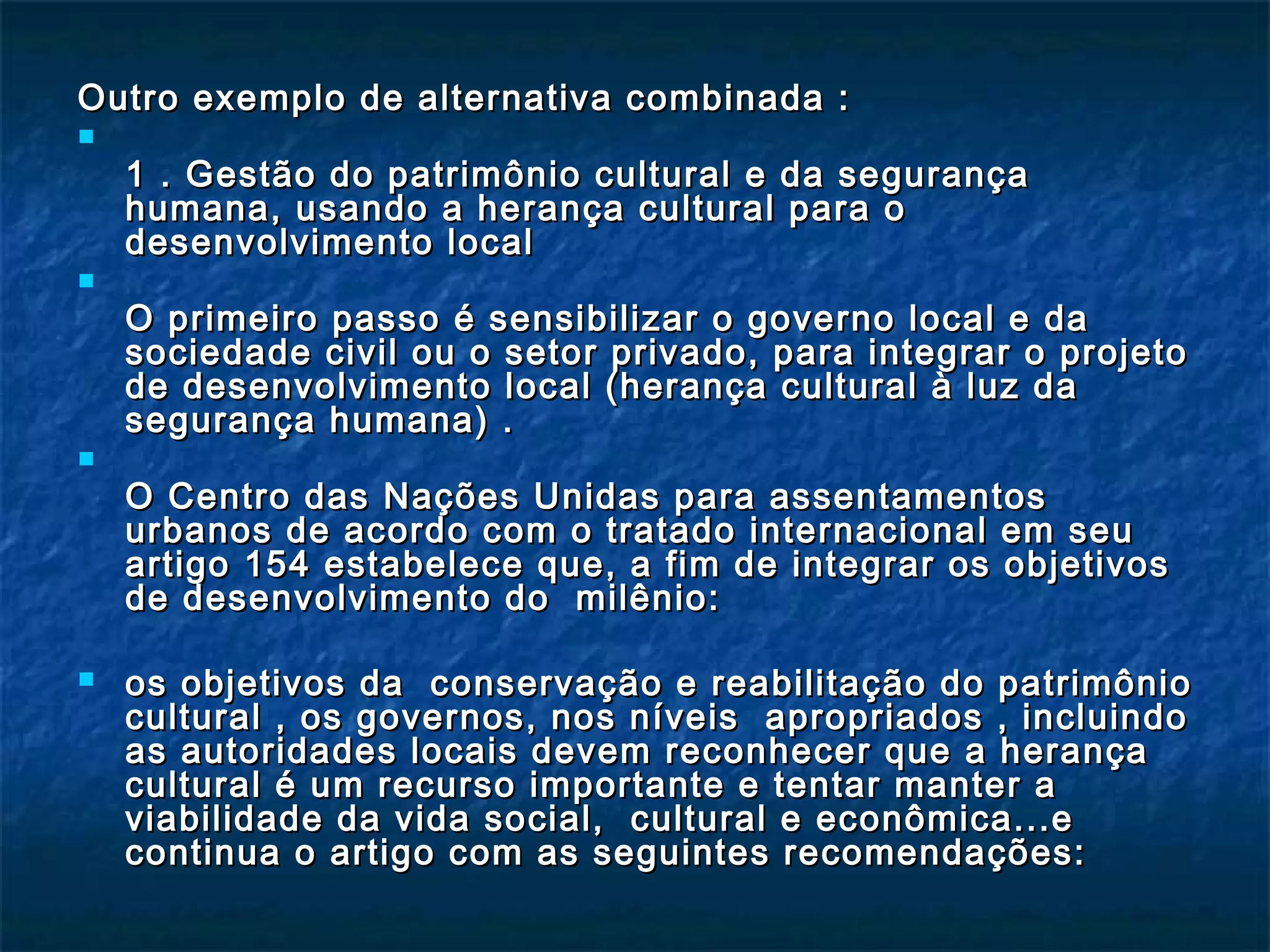 Outro exemplo de alternativa ccoommbbiinnaaddaa :: 
 
11 .. GGeessttããoo ddoo ppaattrriimmôônniioo ccuullttuurraall ee ddaa sseegguurraannççaa 
hhuummaannaa,, uussaannddoo aa hheerraannççaa ccuullttuurraall ppaarraa oo 
ddeesseennvvoollvviimmeennttoo llooccaall 
 
OO pprriimmeeiirroo ppaassssoo éé sseennssiibbiilliizzaarr oo ggoovveerrnnoo llooccaall ee ddaa 
ssoocciieeddaaddee cciivviill oouu oo sseettoorr pprriivvaaddoo,, ppaarraa iinntteeggrraarr oo pprroojjeettoo 
ddee ddeesseennvvoollvviimmeennttoo llooccaall ((hheerraannççaa ccuullttuurraall àà lluuzz ddaa 
sseegguurraannççaa hhuummaannaa)) .. 
 
OO CCeennttrroo ddaass NNaaççõõeess UUnniiddaass ppaarraa aasssseennttaammeennttooss 
uurrbbaannooss ddee aaccoorrddoo ccoomm oo ttrraattaaddoo iinntteerrnnaacciioonnaall eemm sseeuu 
aarrttiiggoo 115544 eessttaabbeelleeccee qquuee,, aa ffiimm ddee iinntteeggrraarr ooss oobbjjeettiivvooss 
ddee ddeesseennvvoollvviimmeennttoo ddoo mmiillêênniioo:: 
 ooss oobbjjeettiivvooss ddaa ccoonnsseerrvvaaççããoo ee rreeaabbiilliittaaççããoo ddoo ppaattrriimmôônniioo 
ccuullttuurraall ,, ooss ggoovveerrnnooss,, nnooss nníívveeiiss aapprroopprriiaaddooss ,, iinncclluuiinnddoo 
aass aauuttoorriiddaaddeess llooccaaiiss ddeevveemm rreeccoonnhheecceerr qquuee aa hheerraannççaa 
ccuullttuurraall éé uumm rreeccuurrssoo iimmppoorrttaannttee ee tteennttaarr mmaanntteerr aa 
vviiaabbiilliiddaaddee ddaa vviiddaa ssoocciiaall,, ccuullttuurraall ee eeccoonnôômmiiccaa......ee 
ccoonnttiinnuuaa oo aarrttiiggoo ccoomm aass sseegguuiinntteess rreeccoommeennddaaççõõeess:: 
 