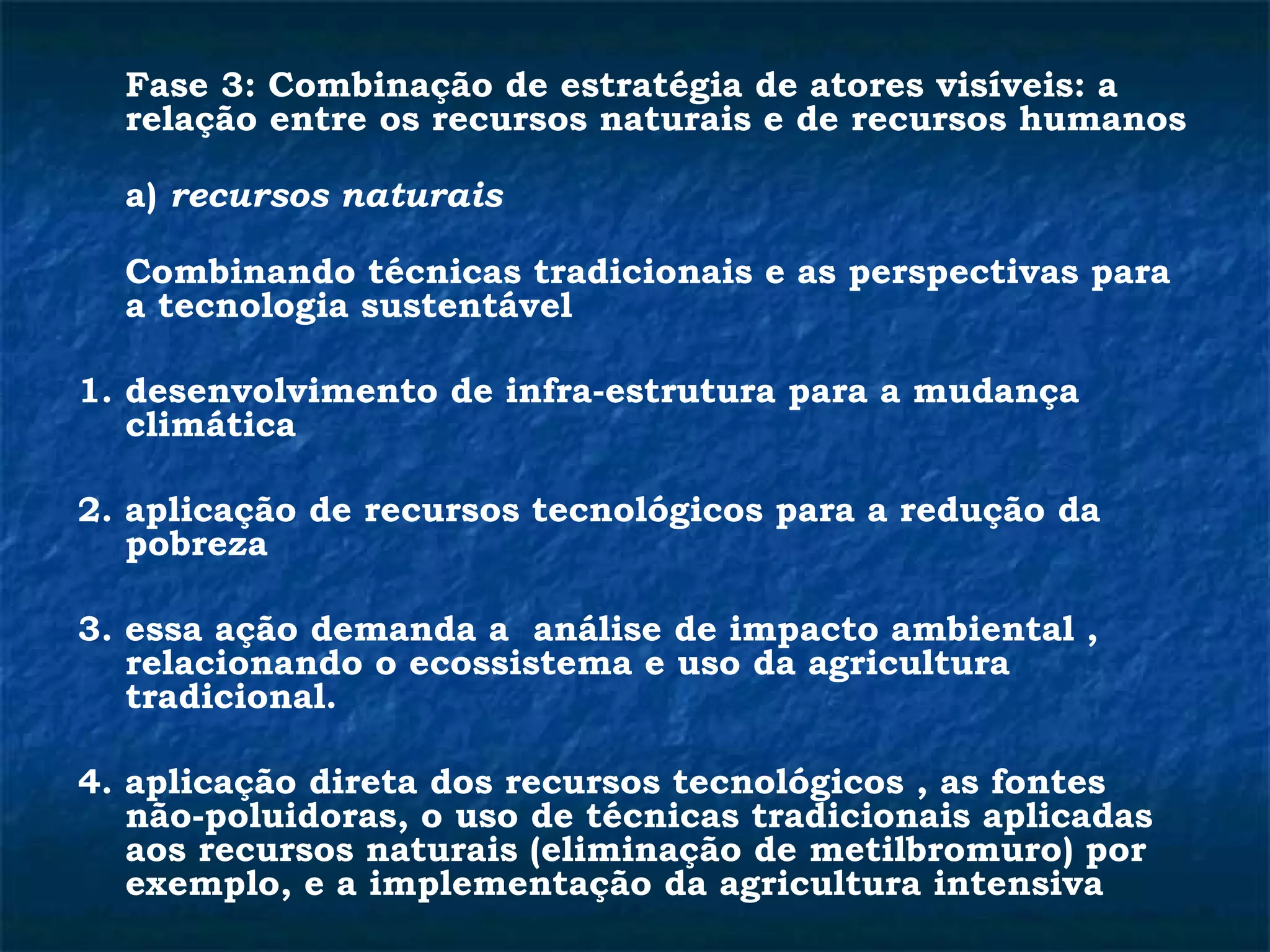 Fase 3: Combinação de estratégia de atores visíveis: a 
relação entre os recursos naturais e de recursos humanos 
a) recursos naturais 
Combinando técnicas tradicionais e as perspectivas para 
a tecnologia sustentável 
1. desenvolvimento de infra-estrutura para a mudança 
climática 
2. aplicação de recursos tecnológicos para a redução da 
pobreza 
3. essa ação demanda a análise de impacto ambiental , 
relacionando o ecossistema e uso da agricultura 
tradicional. 
4. aplicação direta dos recursos tecnológicos , as fontes 
não-poluidoras, o uso de técnicas tradicionais aplicadas 
aos recursos naturais (eliminação de metilbromuro) por 
exemplo, e a implementação da agricultura intensiva 
 